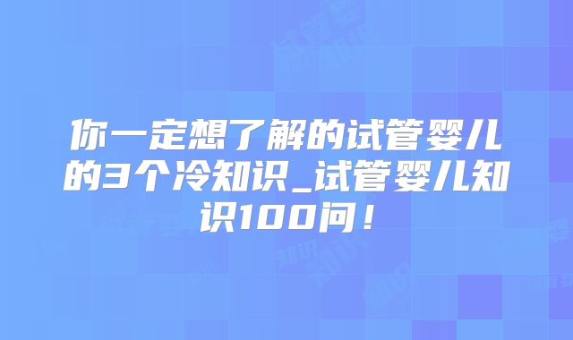 你一定想了解的试管婴儿的3个冷知识_试管婴儿知识100问！