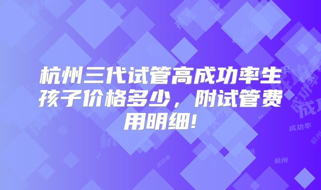 杭州三代试管高成功率生孩子价格多少,附试管费用明细!
