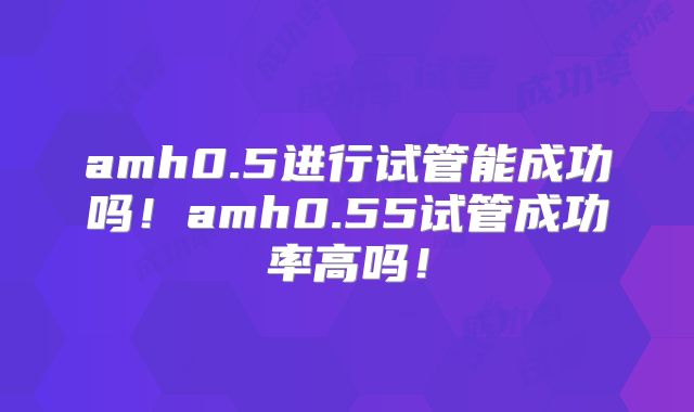 amh0.5进行试管能成功吗！amh0.55试管成功率高吗！