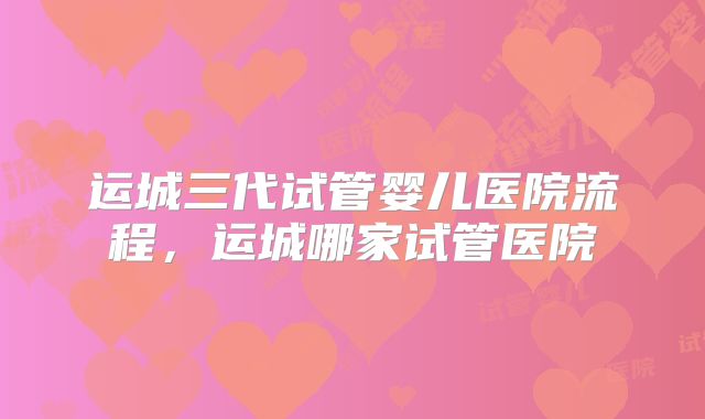 运城三代试管婴儿医院流程，运城哪家试管医院