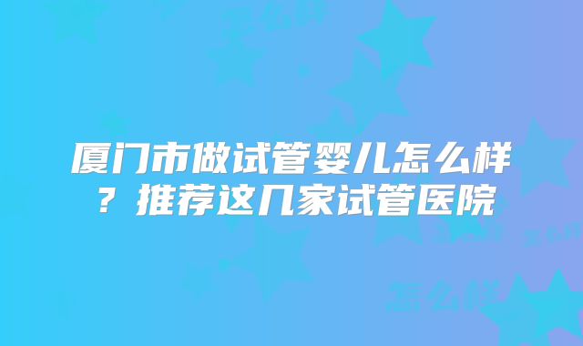 厦门市做试管婴儿怎么样？推荐这几家试管医院