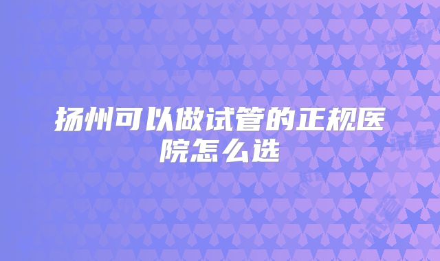 扬州可以做试管的正规医院怎么选