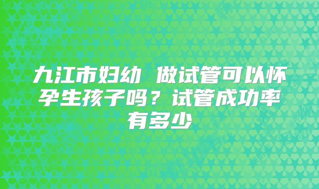 九江市妇幼 做试管可以怀孕生孩子吗？试管成功率有多少