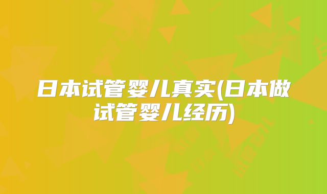 日本试管婴儿真实(日本做试管婴儿经历)