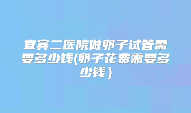 宜宾二医院做卵子试管需要多少钱(卵子花费需要多少钱）