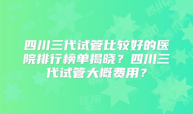 四川三代试管比较好的医院排行榜单揭晓？四川三代试管大概费用？