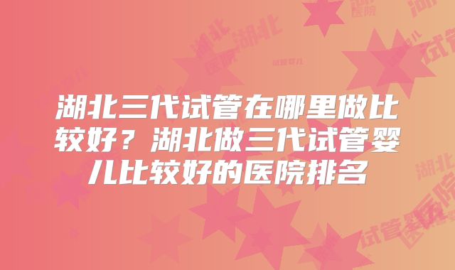 湖北三代试管在哪里做比较好？湖北做三代试管婴儿比较好的医院排名