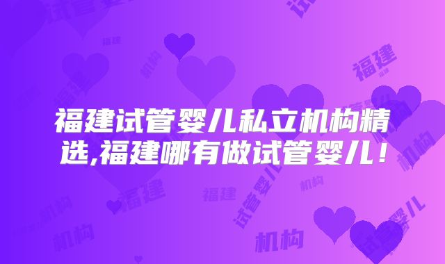 福建试管婴儿私立机构精选,福建哪有做试管婴儿!