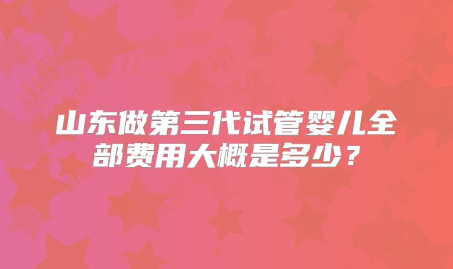 山东做第三代试管婴儿全部费用大概是多少?