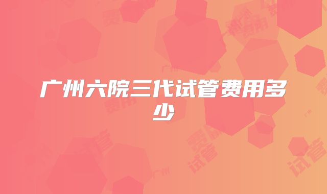 广州六院三代试管费用多少