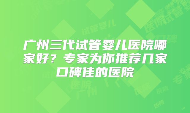 广州三代试管婴儿医院哪家好？专家为你推荐几家口碑佳的医院