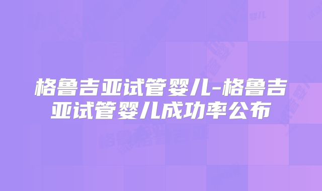 格鲁吉亚试管婴儿-格鲁吉亚试管婴儿成功率公布