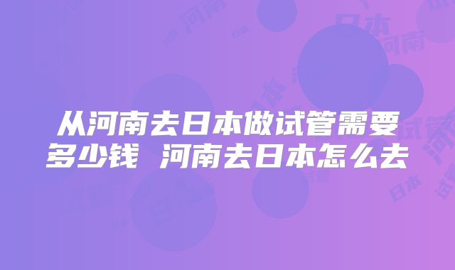 从河南去日本做试管需要多少钱 河南去日本怎么去