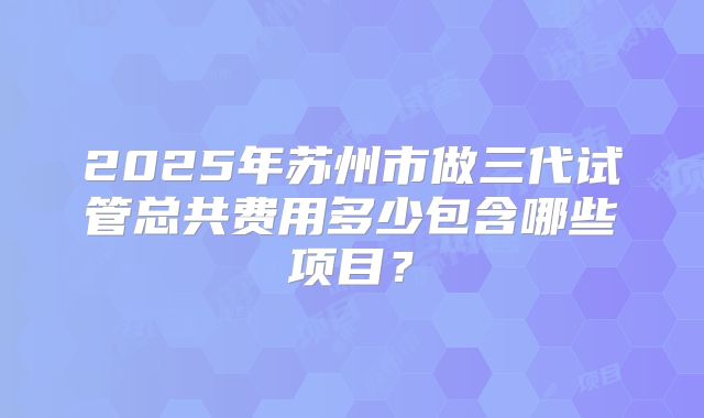 2025年苏州市做三代试管总共费用多少包含哪些项目？