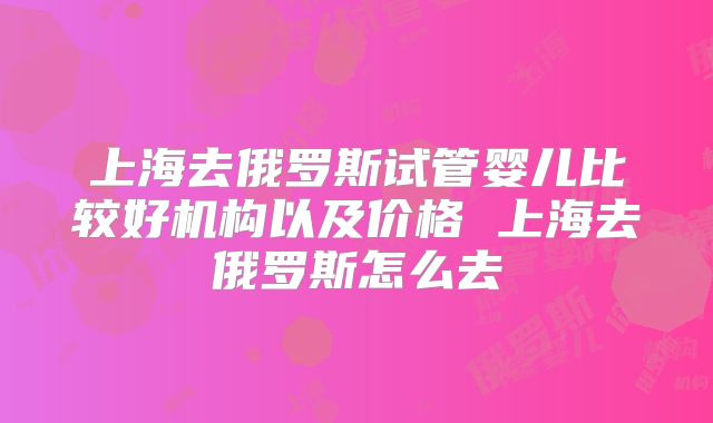 上海去俄罗斯试管婴儿比较好机构以及价格 上海去俄罗斯怎么去