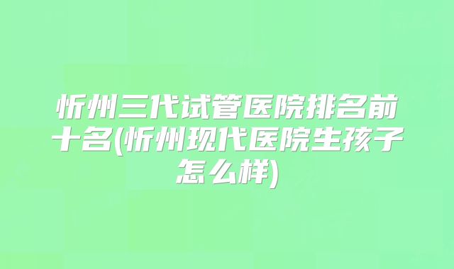 忻州三代试管医院排名前十名(忻州现代医院生孩子怎么样)