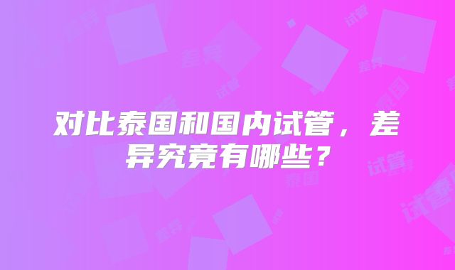 对比泰国和国内试管,差异究竟有哪些?