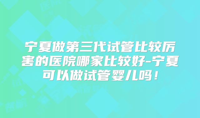宁夏做第三代试管比较厉害的医院哪家比较好-宁夏可以做试管婴儿吗!