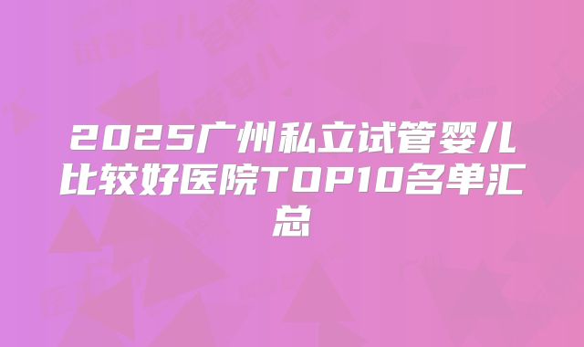 2025广州私立试管婴儿比较好医院TOP10名单汇总