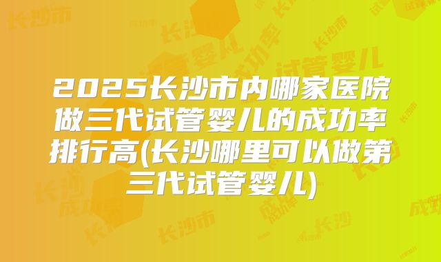 2025长沙市内哪家医院做三代试管婴儿的成功率排行高(长沙哪里可以做第三代试管婴儿)