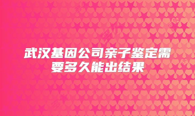 武汉基因公司亲子鉴定需要多久能出结果
