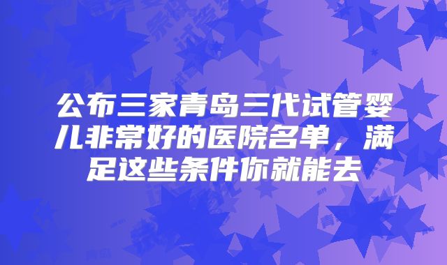 公布三家青岛三代试管婴儿非常好的医院名单，满足这些条件你就能去