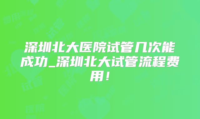深圳北大医院试管几次能成功_深圳北大试管流程费用!