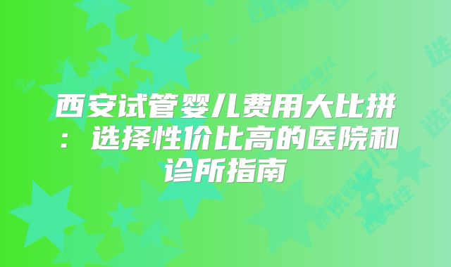 西安试管婴儿费用大比拼：选择性价比高的医院和诊所指南