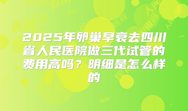 2025年卵巢早衰去四川省人民医院做三代试管的费用高吗?明细是怎么样的