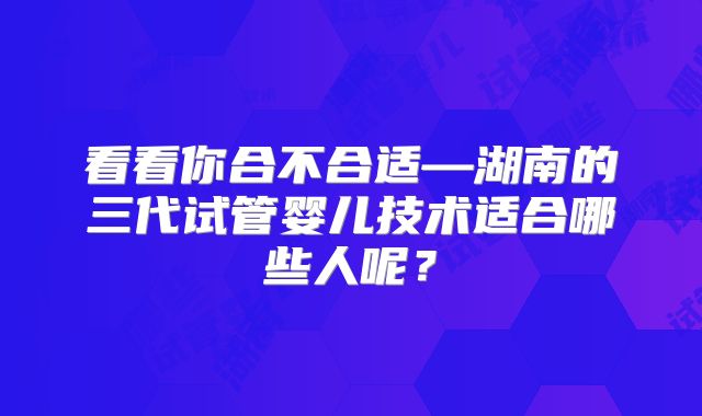 看看你合不合适—湖南的三代试管婴儿技术适合哪些人呢？