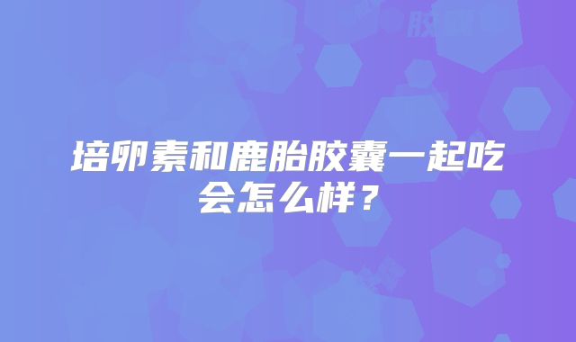 培卵素和鹿胎胶囊一起吃会怎么样？
