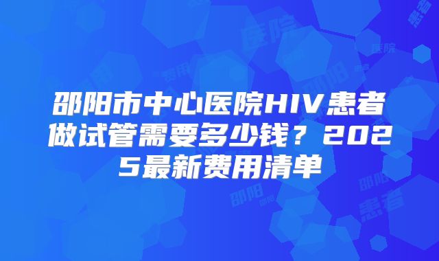 邵阳市中心医院HIV患者做试管需要多少钱?2025最新费用清单