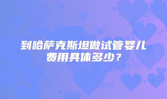 到哈萨克斯坦做试管婴儿费用具体多少?