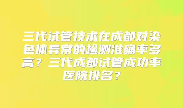三代试管技术在成都对染色体异常的检测准确率多高？三代成都试管成功率医院排名？