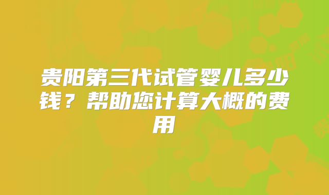 贵阳第三代试管婴儿多少钱？帮助您计算大概的费用