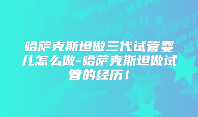 哈萨克斯坦做三代试管婴儿怎么做-哈萨克斯坦做试管的经历!
