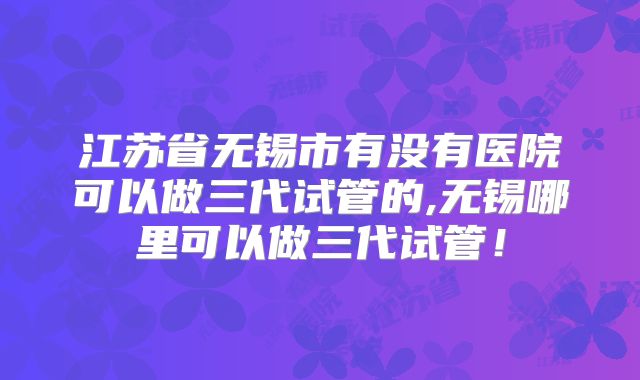 江苏省无锡市有没有医院可以做三代试管的,无锡哪里可以做三代试管！