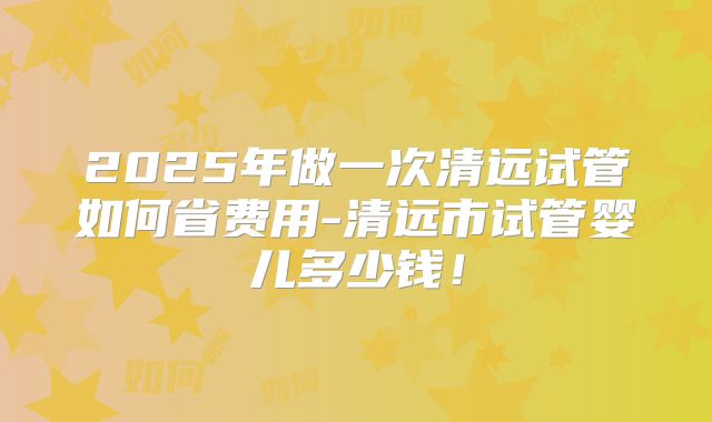 2025年做一次清远试管如何省费用-清远市试管婴儿多少钱！