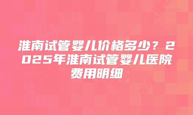 淮南试管婴儿价格多少?2025年淮南试管婴儿医院费用明细