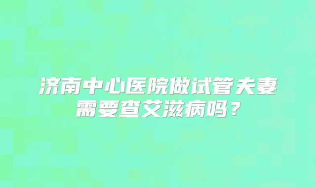 济南中心医院做试管夫妻需要查艾滋病吗？