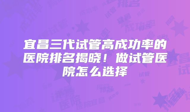 宜昌三代试管高成功率的医院排名揭晓！做试管医院怎么选择