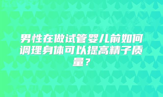 男性在做试管婴儿前如何调理身体可以提高精子质量?