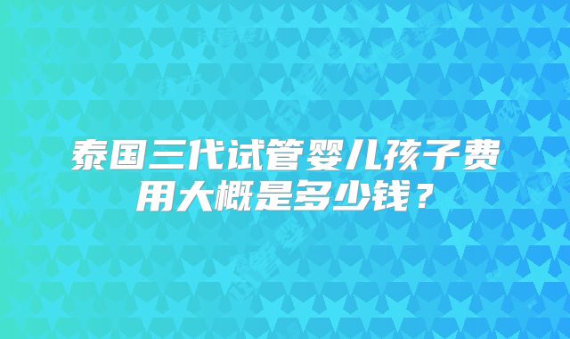 泰国三代试管婴儿孩子费用大概是多少钱?