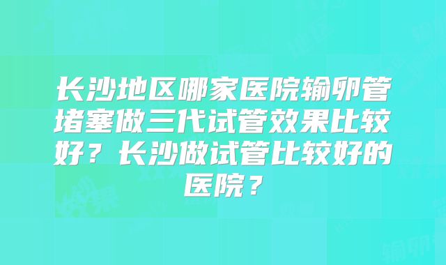 长沙地区哪家医院输卵管堵塞做三代试管效果比较好?长沙做试管比较好的医院?