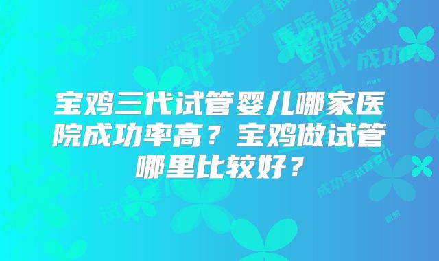宝鸡三代试管婴儿哪家医院成功率高？宝鸡做试管哪里比较好？
