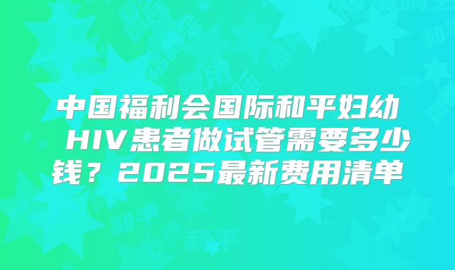 中国福利会国际和平妇幼 HIV患者做试管需要多少钱？2025最新费用清单