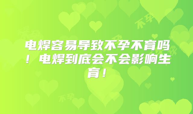 电焊容易导致不孕不育吗!电焊到底会不会影响生育!