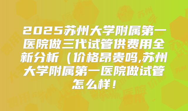 2025苏州大学附属第一医院做三代试管供费用全新分析（价格昂贵吗,苏州大学附属第一医院做试管怎么样！