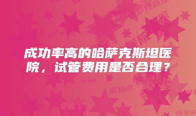 成功率高的哈萨克斯坦医院，试管费用是否合理？