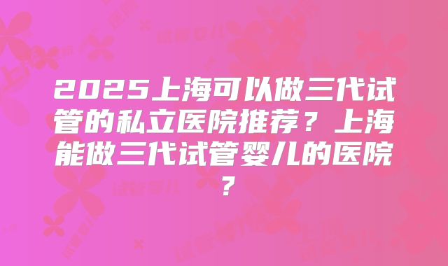 2025上海可以做三代试管的私立医院推荐？上海能做三代试管婴儿的医院？